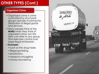 OTHER TYPES (Cont.)
• Organized crime is crime
committed by structured
groups typically involving the
distribution of illegal goods
and services.
• Many people think of the
Mafia when they think of
organized crime, but the
term can refer to any group
that exercises control over
large illegal enterprises
• Example:
• such as the drug trade,
• illegal gambling,
• prostitution,
• weapons smuggling
• money laundering
Organized Crime
 