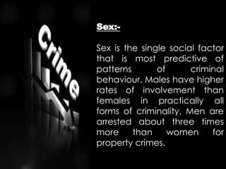 Sex:-
Sex is the single social factor
that is most predictive of
patterns of criminal
behaviour. Males have higher
rates of involvement than
females in practically all
forms of criminality. Men are
arrested about three times
more than women for
property crimes.
 