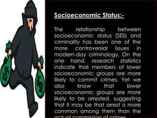 Socioeconomic Status:-
The relationship between
socioeconomic status (SES) and
criminality has been one of the
more controversial issues in
modern-day criminology. On the
one hand, research statistics
indicate that members of lower
socioeconomic groups are more
likely to commit crimes. Yet we
also know that lower
socioeconomic groups are more
likely to be arrested, suggesting
that it may be that arrest is more
common among them than the
 