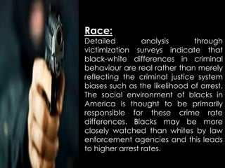 Race:
Detailed analysis through
victimization surveys indicate that
black-white differences in criminal
behaviour are real rather than merely
reflecting the criminal justice system
biases such as the likelihood of arrest.
The social environment of blacks in
America is thought to be primarily
responsible for these crime rate
differences. Blacks may be more
closely watched than whites by law
enforcement agencies and this leads
to higher arrest rates.
 
