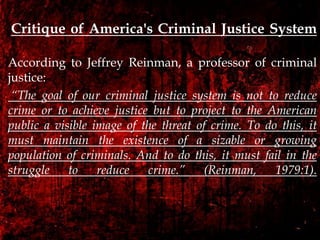 Critique of America's Criminal Justice System
According to Jeffrey Reinman, a professor of criminal
justice:
“The goal of our criminal justice system is not to reduce
crime or to achieve justice but to project to the American
public a visible image of the threat of crime. To do this, it
must maintain the existence of a sizable or growing
population of criminals. And to do this, it must fail in the
struggle to reduce crime.” (Reinman, 1979:1).
 