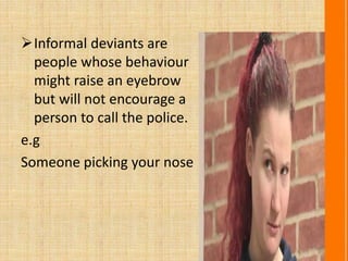 Informal deviants are
people whose behaviour
might raise an eyebrow
but will not encourage a
person to call the police.
e.g
Someone picking your nose
 