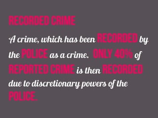 recorded crime
A crime, which has been recorded by
the police as a crime. only 40% of
reported crime is then recorded
due to discretionary powers of the
police.
 