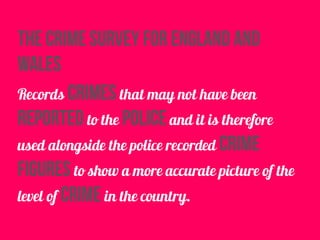 The Crime Survey for England and
Wales
Records crimes that may not have been
reported to the police and it is therefore
used alongside the police recorded crime
figures to show a more accurate picture of the
level of crime in the country.
 