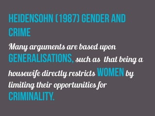 heidensohn (1987) gender and
crime
Many arguments are based upon
generalisations, such as that being a
housewife directly restricts women by
limiting their opportunities for
criminality.
 