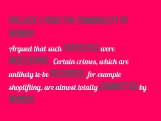 pollack (1950) the criminality of
women
Argued that such statistics were
misleading. Certain crimes, which are
unlikely to be recorded, for example
shoplifting, are almost totally committed by
women.
 