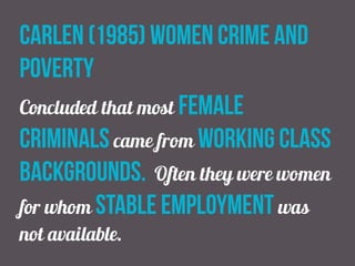 carlen (1985) women crime and
poverty
Concluded that most female
criminals came from working class
backgrounds. Often they were women
for whom stable employment was
not available.
 