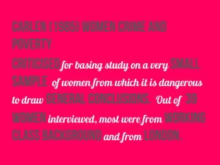 carlen (1985) women crime and
poverty
criticisedfor basing study on a very small
sample of women from which it is dangerous
to draw general conclusions. Out of 39
women interviewed, most were from working
class background and from london.
 
