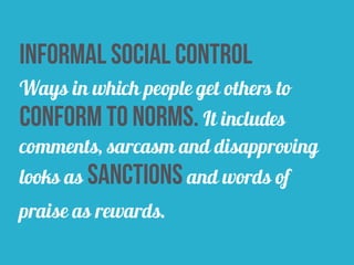 informal social control
Ways in which people get others to
conform to norms. It includes
comments, sarcasm and disapproving
looks as sanctions and words of
praise as rewards.
 