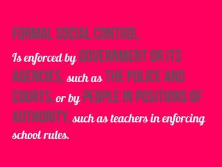 formal social control
Is enforced by government or its
agencies, such as the police and
courts,or by people in positions of
authority, such as teachers in enforcing
school rules.
 