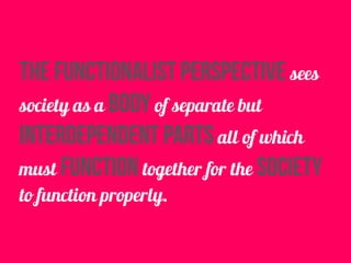 the functionalist perspective sees
society as a body of separate but
interdependent parts all of which
must function together for the society
to function properly.
 