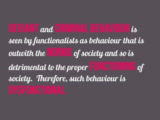 deviant and criminal behaviour is
seen by functionalists as behaviour that is
outwith the norms of society and so is
detrimental to the proper functioning of
society. Therefore, such behaviour is
dysfunctional.
 