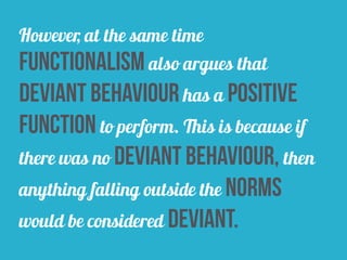 However, at the same time
functionalism also argues that
deviant behaviour has a positive
function to perform. This is because if
there was no deviant behaviour, then
anything falling outside the norms
would be considered deviant.
 
