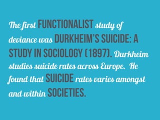 The first functionalist study of
deviance was durkheim’s suicide: a
study in sociology (1897). Durkheim
studies suicide rates across Europe. He
found that suicide rates varies amongst
and within societies.
 