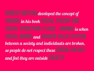robert merton developed the concept of
anomie in his book social theory and
social structure (1938). anomie is when
social bonds and shared value system
between a society and individuals are broken,
so people do not respect these social values
and feel they are outside society.
 