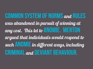 common system of norms and rules
was abandoned in pursuit of winning at
any cost. This let to anomie. merton
argued that individuals would respond to
such anomie in different ways, including
criminal and deviant behaviour.
 