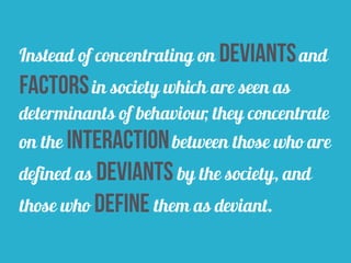 Instead of concentrating on deviantsand
factorsin society which are seen as
determinants of behaviour, they concentrate
on the interactionbetween those who are
defined as deviants by the society, and
those who define them as deviant.
 