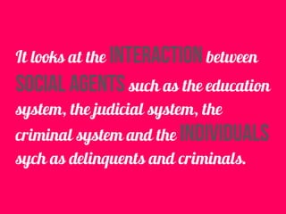 It looks at the interaction between
social agents such as the education
system, the judicial system, the
criminal system and the individuals
sych as delinquents and criminals.
 