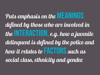 Puts emphasis on the meanings
defined by those who are involved in
the interaction, e.g. how a juvenile
delinquent is defined by the police and
how it relates to factors such as
social class, ethnicity and gender.
 