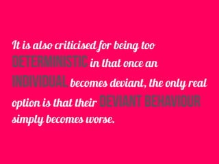 It is also criticised for being too
deterministic in that once an
individual becomes deviant, the only real
option is that their deviant behaviour
simply becomes worse.
 