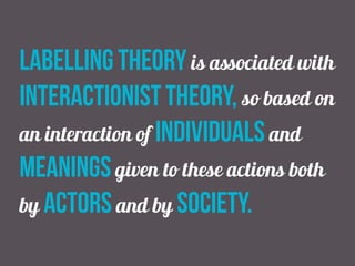 labelling theory is associated with
interactionist theory, so based on
an interaction of individuals and
meanings given to these actions both
by actors and by society.
 
