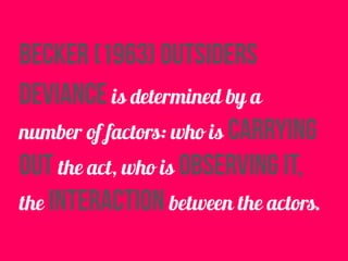 Becker (1963) outsiders
deviance is determined by a
number of factors: who is carrying
out the act, who is observing it,
the interaction between the actors.
 