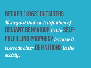 Becker (1963) outsiders
He argued that such definition of
deviant behaviour led to self-
fulfilling prophecy because it
overrode other definitions in the
society.
 