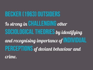 Becker (1963) outsiders
Is strong in challenging other
sociological theories by identifying
and recognising importance of individual
perceptions of deviant behaviour and
crime.
 