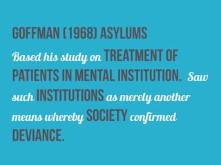 goffman (1968) asylums
Based his study on treatment of
patients in mental institution. Saw
such institutions as merely another
means whereby society confirmed
deviance.
 