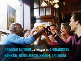 drinking alcohol is illegal in Afghanistan,
Bahrain, Bangladesh, Brunei, and india.
 
