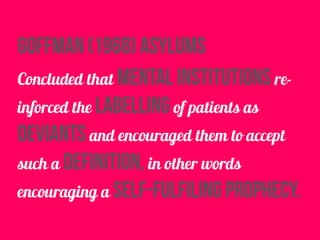 goffman (1968) asylums
Concluded that mental institutions re-
inforced the labelling of patients as
deviants and encouraged them to accept
such a definition, in other words
encouraging a self-fulfiling prophecy.
 