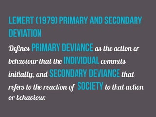lemert (1979) primary and secondary
deviation
Defines primary deviance as the action or
behaviour that the individual commits
initially, and secondary deviance that
refers to the reaction of society to that action
or behaviour.
 