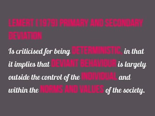 lemert (1979) primary and secondary
deviation
Is criticised for being deterministic, in that
it implies that deviant behaviour is largely
outside the control of the individual and
within the norms and values of the society.
 