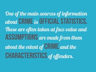 One of the main sources of information
about crime is official statistics.
These are often taken at face value and
assumptions are made from them
about the extent of crime and the
characteristics of offenders.
 