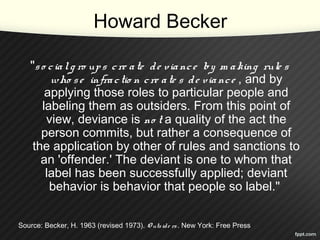 Howard Becker
"so cialg ro ups cre ate de viance by m aking rule s
who se infractio n cre ate s de viance , and by
applying those roles to particular people and
labeling them as outsiders. From this point of
view, deviance is no t a quality of the act the
person commits, but rather a consequence of
the application by other of rules and sanctions to
an 'offender.' The deviant is one to whom that
label has been successfully applied; deviant
behavior is behavior that people so label."
Source: Becker, H. 1963 (revised 1973). O utside rs. New York: Free Press
 