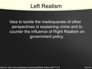 Left Realism
Idea to tackle the inadequacies of other
perspectives in explaining crime and to
counter the influence of Right Realism on
government policy.
Source: http://www.slideshare.net/mattyp99/left-realism-26771714
 