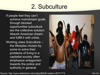 2. Subculture
If people feel they can’t
achieve mainstream goals
through blocked
opportunities subculture
are the collective solution.
Absorb American dream
and fulfill it with crime.
Working class Subculture –
the lifestyles chosen by
some to solve their
problems of living in a
capitalist society often
emphasize antagonism
towards the police and
authority in general.
Source: http://www.slideshare.net/mattyp99/left-realism-26771714
 