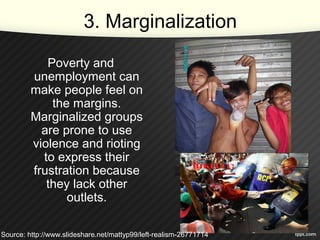 3. Marginalization
Poverty and
unemployment can
make people feel on
the margins.
Marginalized groups
are prone to use
violence and rioting
to express their
frustration because
they lack other
outlets.
Source: http://www.slideshare.net/mattyp99/left-realism-26771714
 