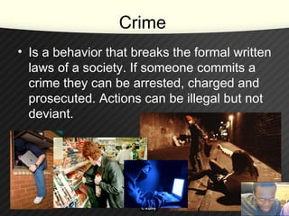 Crime
• Is a behavior that breaks the formal written
laws of a society. If someone commits a
crime they can be arrested, charged and
prosecuted. Actions can be illegal but not
deviant.
 