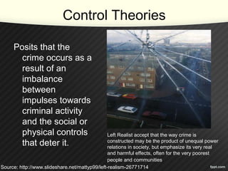 Control Theories
Posits that the
crime occurs as a
result of an
imbalance
between
impulses towards
criminal activity
and the social or
physical controls
that deter it.
Left Realist accept that the way crime is
constructed may be the product of unequal power
relations in society, but emphasize its very real
and harmful effects, often for the very poorest
people and communities.
Source: http://www.slideshare.net/mattyp99/left-realism-26771714
 