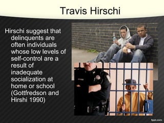 Travis Hirschi
Hirschi suggest that
delinquents are
often individuals
whose low levels of
self-control are a
result of
inadequate
socialization at
home or school
(Gottfredson and
Hirshi 1990)
 