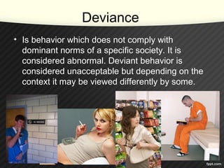Deviance
• Is behavior which does not comply with
dominant norms of a specific society. It is
considered abnormal. Deviant behavior is
considered unacceptable but depending on the
context it may be viewed differently by some.
 