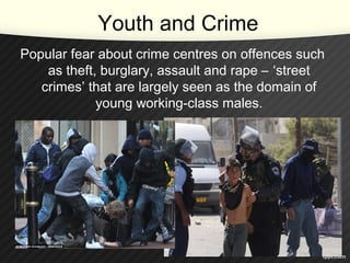 Youth and Crime
Popular fear about crime centres on offences such
as theft, burglary, assault and rape – ‘street
crimes’ that are largely seen as the domain of
young working-class males.
 