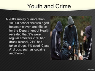 Youth and Crime
A 2003 survey of more than
10,000 school children aged
between eleven and fifteen
for the Department of Health
revealed that 9% were
regular smokers 25% had
drunk alcohol, 21% had
taken drugs, 4% used ‘Class
A’ drugs, such as cocaine
and heroin.
 