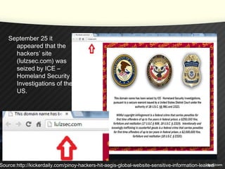 September 25 it
appeared that the
hackers’ site
(lulzsec.com) was
seized by ICE –
Homeland Security
Investigations of the
US.
Source:http://kickerdaily.com/pinoy-hackers-hit-aegis-global-website-sensitive-information-leaked/
 