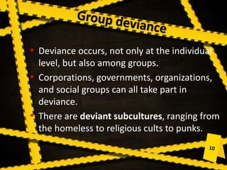 • Deviance occurs, not only at the individual
level, but also among groups.
• Corporations, governments, organizations,
and social groups can all take part in
deviance.
• There are deviant subcultures, ranging from
the homeless to religious cults to punks.
 