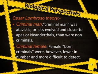 Cesar Lombroso theory:-
• Criminal man:“criminal man” was
atavistic, or less evolved and closer to
apes or Neanderthals, than were non
criminals.
• Criminal female: Female “born
criminals” were, however, fewer in
number and more difficult to detect.
 
