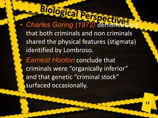• Charles Goring (1972) demonstrated
that both criminals and non criminals
shared the physical features (stigmata)
identified by Lombroso.
• Earnest Hooton conclude that
criminals were “organically inferior”
and that genetic “criminal stock”
surfaced occasionally.
 
