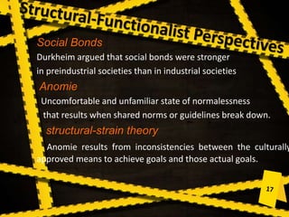 Social Bonds
Durkheim argued that social bonds were stronger
in preindustrial societies than in industrial societies
Anomie
Uncomfortable and unfamiliar state of normalessness
that results when shared norms or guidelines break down.
structural-strain theory
Anomie results from inconsistencies between the culturally
approved means to achieve goals and those actual goals.
 