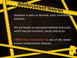 • Deviance is seen as learned, even normalized,
behavior.
• We act based on perceived rewards and costs,
which may be economic, social, and so on.
• Differential association is one of the better
known reinforcement theories.
 